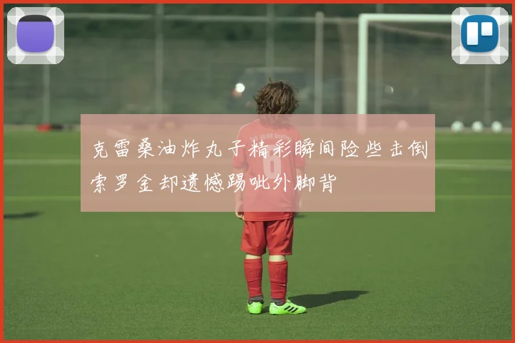 克雷桑油炸丸子精彩瞬间险些击倒索罗金却遗憾踢呲外脚背