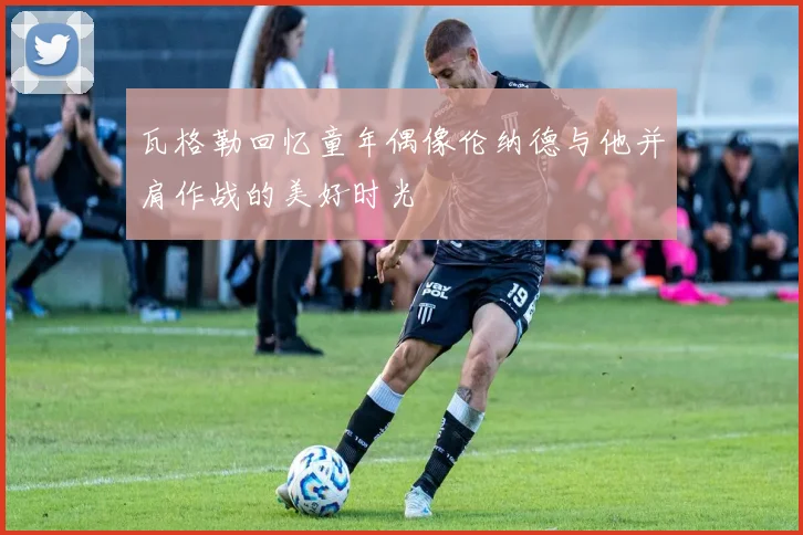 瓦格勒回忆童年偶像伦纳德与他并肩作战的美好时光