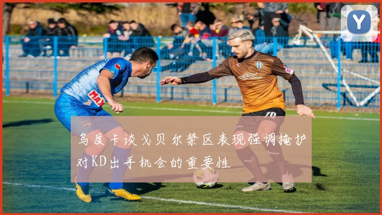 乌度卡谈戈贝尔禁区表现强调掩护对KD出手机会的重要性