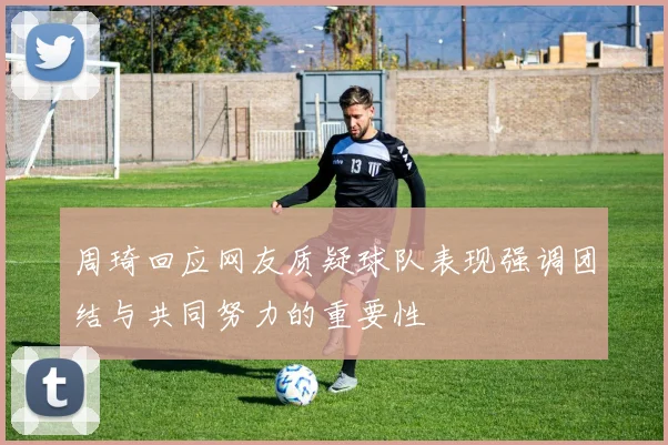 周琦回应网友质疑球队表现强调团结与共同努力的重要性