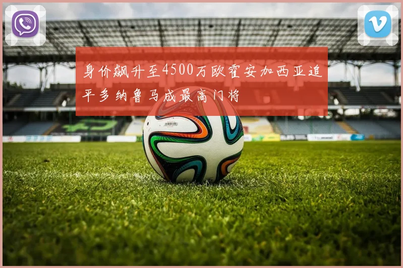 身价飙升至4500万欧霍安加西亚追平多纳鲁马成最高门将