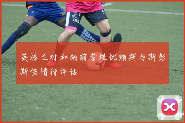 英格兰对加纳前景堪忧赖斯与斯彭斯伤情待评估