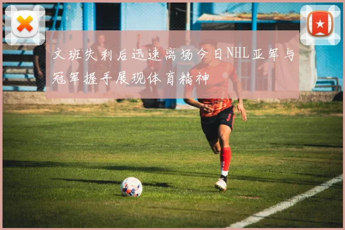 文班失利后迅速离场今日NHL亚军与冠军握手展现体育精神