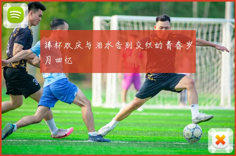 捧杯欢庆与泪水告别交织的青春岁月回忆