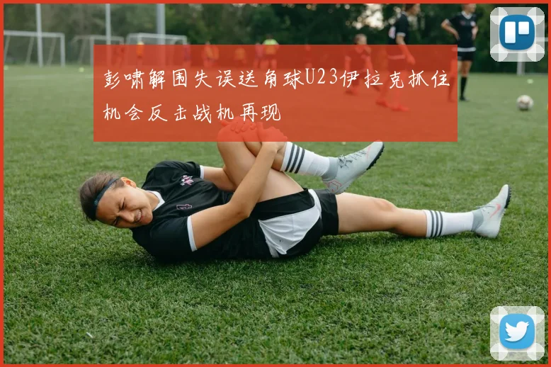 彭啸解围失误送角球U23伊拉克抓住机会反击战机再现