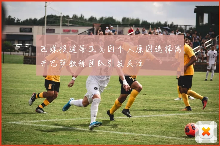 西媒报道蒂亚戈因个人原因选择离开巴萨教练团队引发关注
