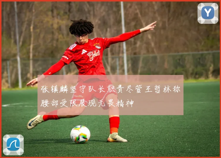 张镇麟坚守队长职责尽管王哲林称腰部受限展现无畏精神