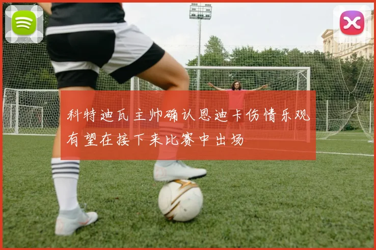 科特迪瓦主帅确认恩迪卡伤情乐观有望在接下来比赛中出场