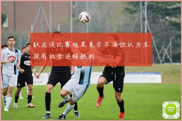 狄龙谈比赛结果表示不满但认为末段有机会逆转胜利