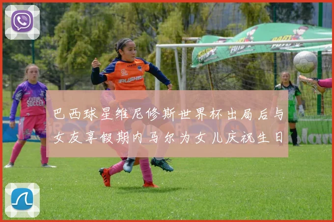 巴西球星维尼修斯世界杯出局后与女友享假期内马尔为女儿庆祝生日