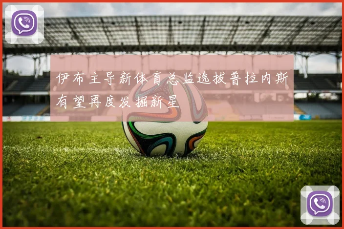 伊布主导新体育总监选拔普拉内斯有望再度发掘新星