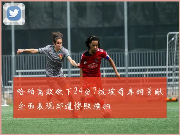 哈珀高效砍下24分7板埃奇库姆贡献全面表现却遭惨败横扫