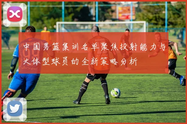 中国男篮集训名单聚焦投射能力与大体型球员的全新策略分析