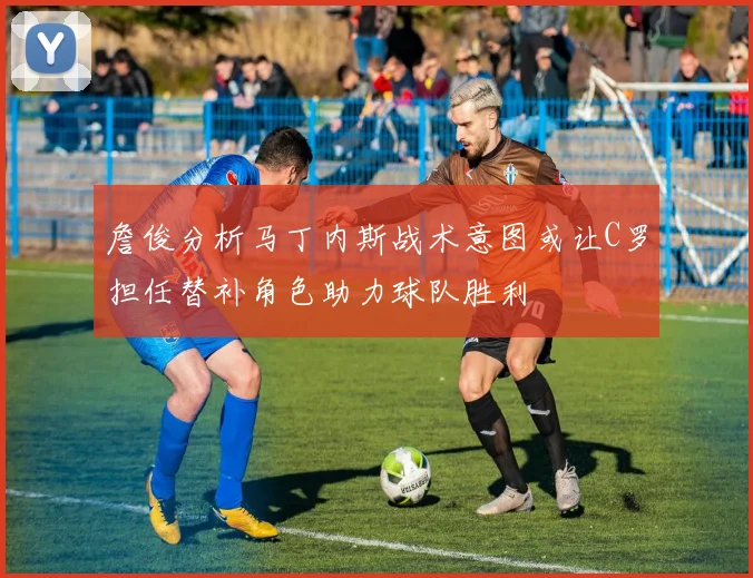 詹俊分析马丁内斯战术意图或让C罗担任替补角色助力球队胜利