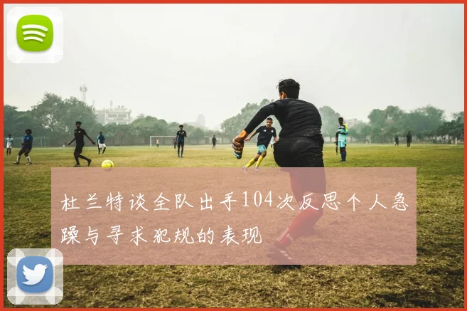 杜兰特谈全队出手104次反思个人急躁与寻求犯规的表现