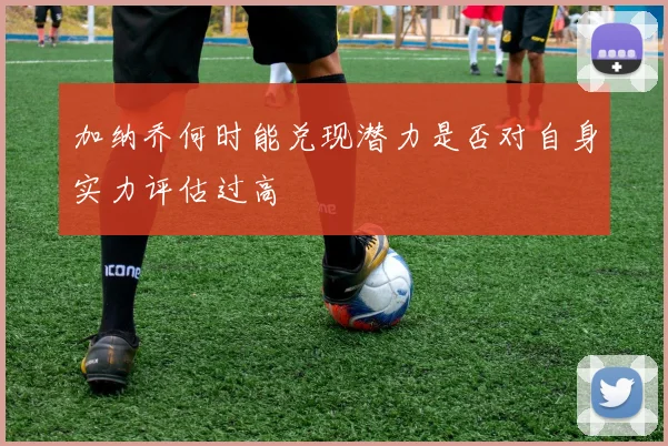加纳乔何时能兑现潜力是否对自身实力评估过高