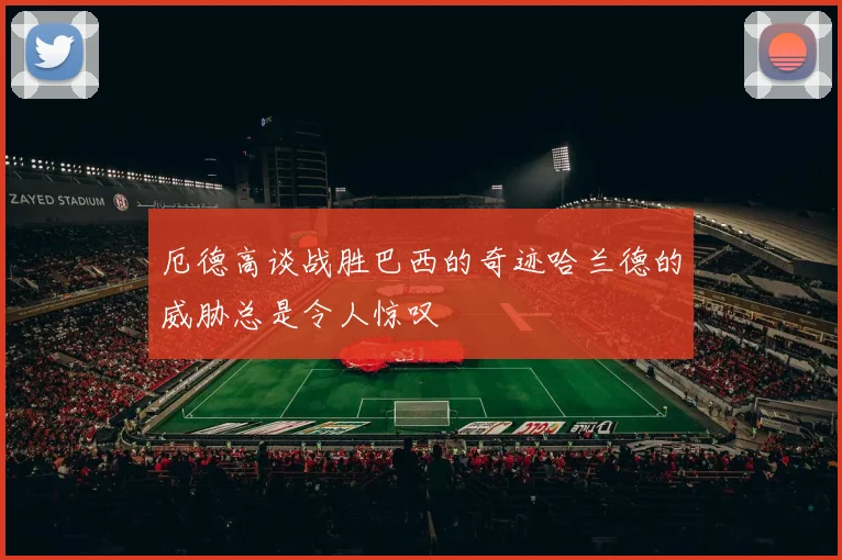 厄德高谈战胜巴西的奇迹哈兰德的威胁总是令人惊叹